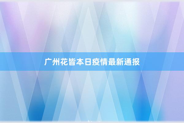 广州花皆本日疫情最新通报