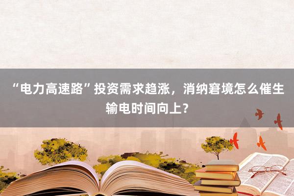 “电力高速路”投资需求趋涨，消纳窘境怎么催生输电时间向上？