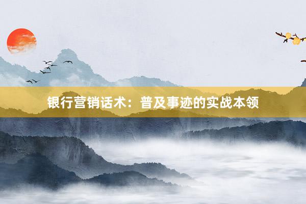 银行营销话术：普及事迹的实战本领